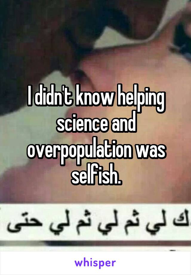 I didn't know helping science and overpopulation was selfish.