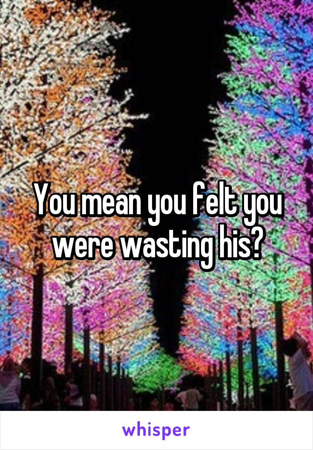 You mean you felt you were wasting his?