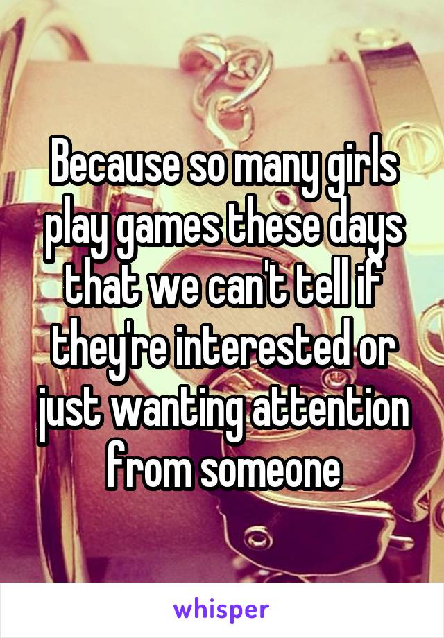 Because so many girls play games these days that we can't tell if they're interested or just wanting attention from someone