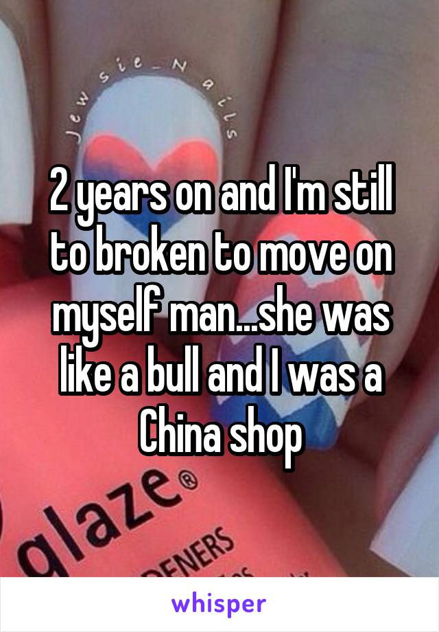 2 years on and I'm still to broken to move on myself man...she was like a bull and I was a China shop