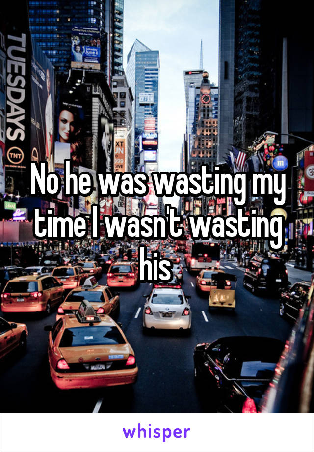 No he was wasting my time I wasn't wasting his 