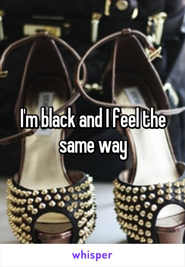 I'm black and I feel the same way