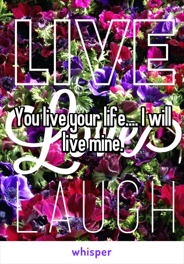 You live your life.... I will live mine.