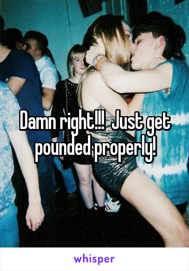 Damn right!!!  Just get pounded properly!