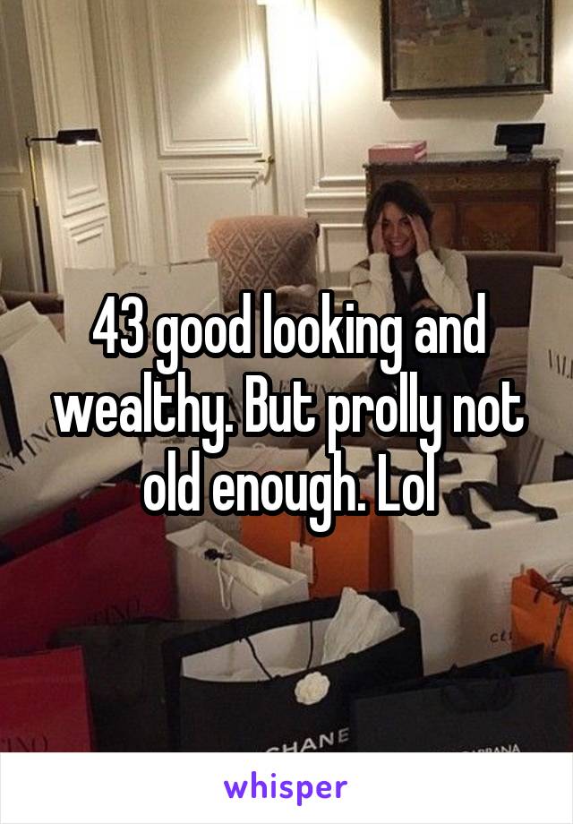 43 good looking and wealthy. But prolly not old enough. Lol