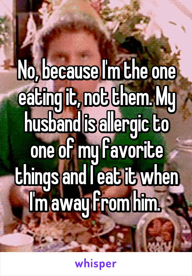 No, because I'm the one eating it, not them. My husband is allergic to one of my favorite things and I eat it when I'm away from him. 