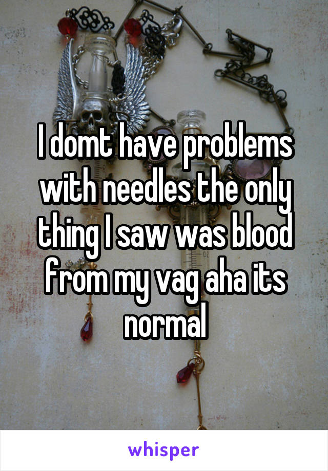 I domt have problems with needles the only thing I saw was blood from my vag aha its normal