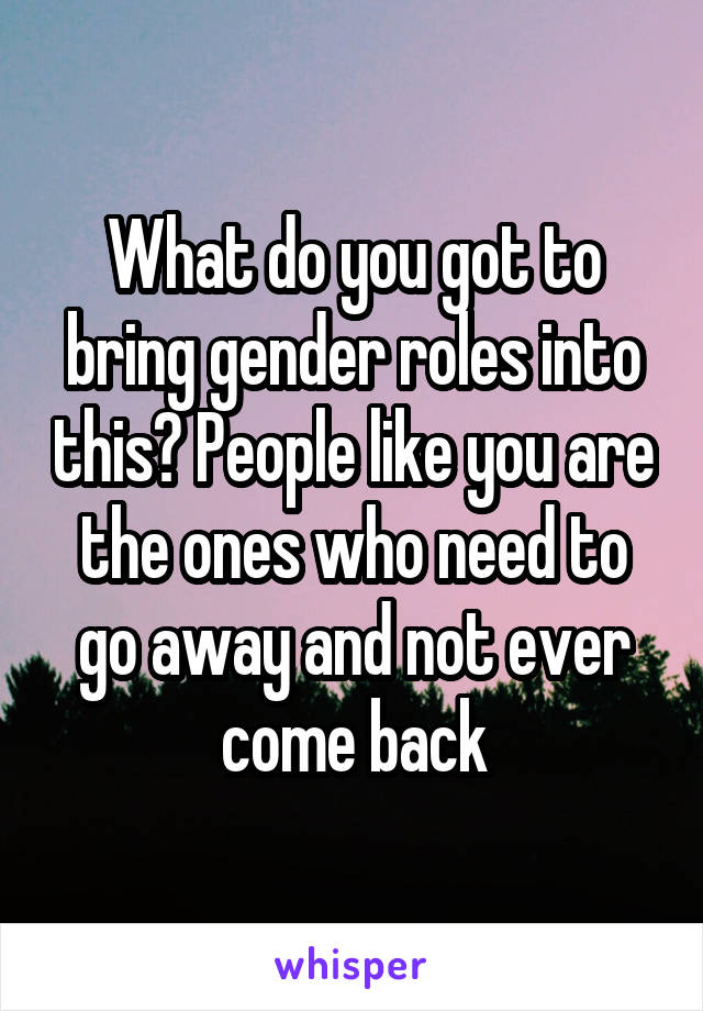 What do you got to bring gender roles into this? People like you are the ones who need to go away and not ever come back