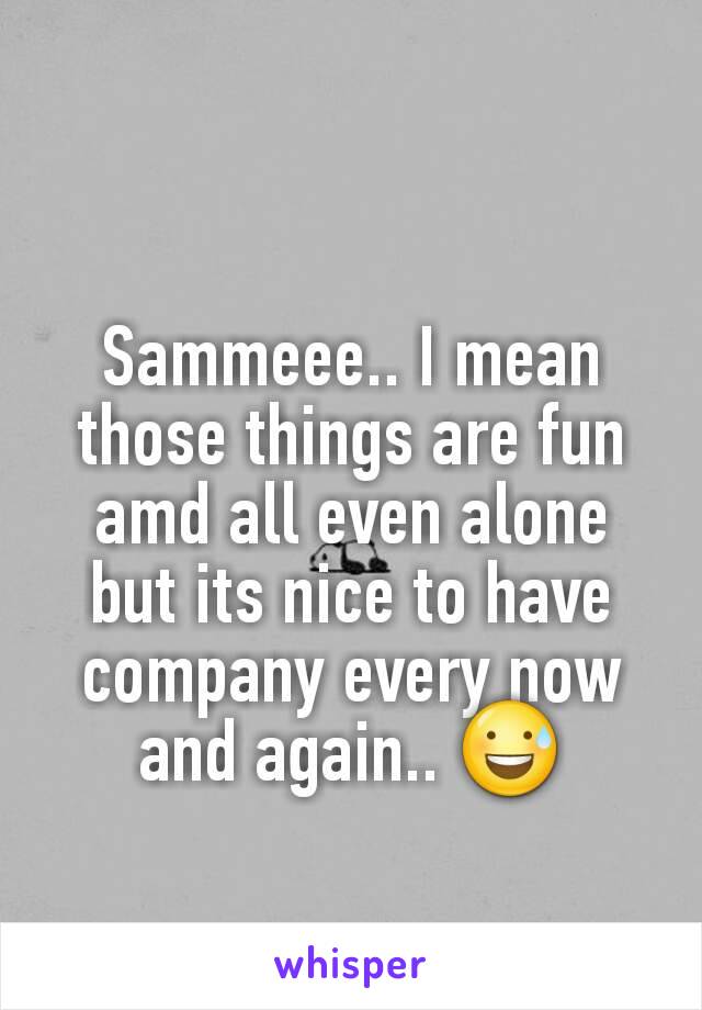 Sammeee.. I mean those things are fun amd all even alone but its nice to have company every now and again.. 😅