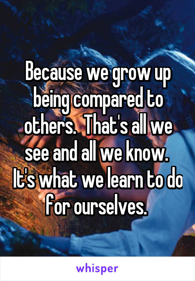 Because we grow up being compared to others.  That's all we see and all we know.  It's what we learn to do for ourselves. 