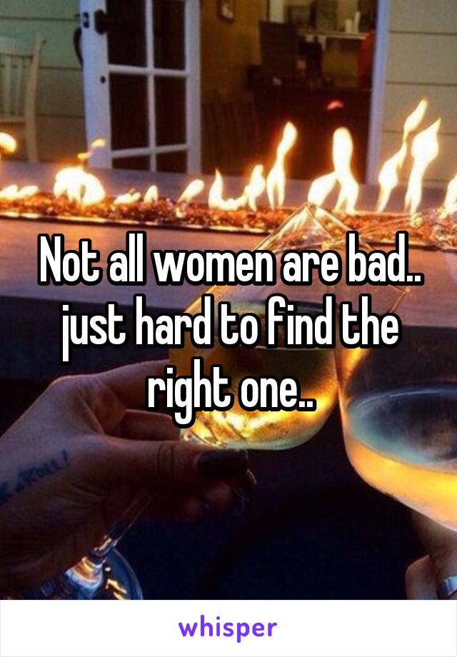 Not all women are bad.. just hard to find the right one..