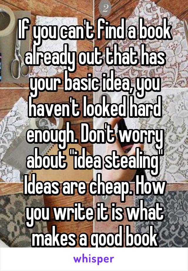 If you can't find a book already out that has your basic idea, you haven't looked hard enough. Don't worry about "idea stealing" Ideas are cheap. How you write it is what makes a good book