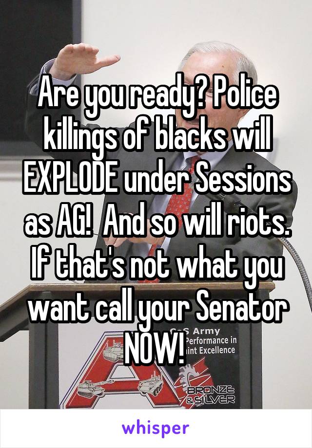 Are you ready? Police killings of blacks will EXPLODE under Sessions as AG!  And so will riots. If that's not what you want call your Senator NOW! 