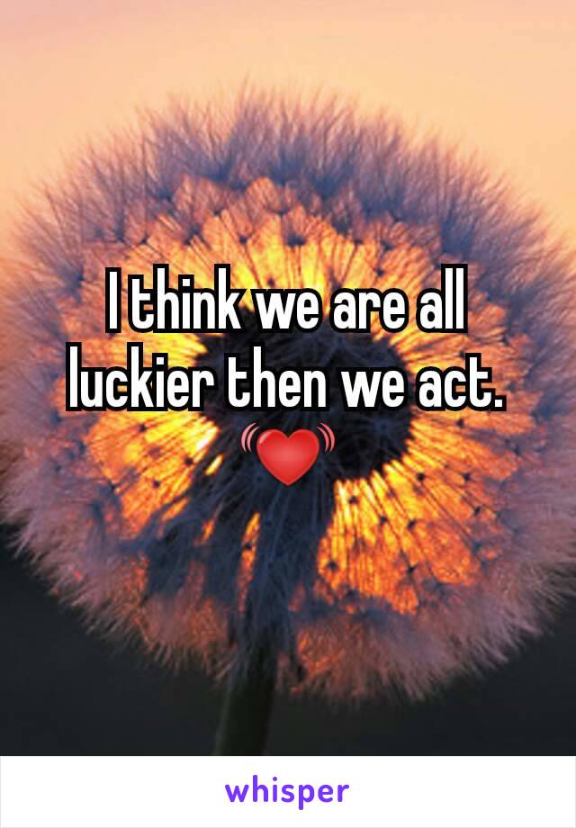 I think we are all luckier then we act. 💓