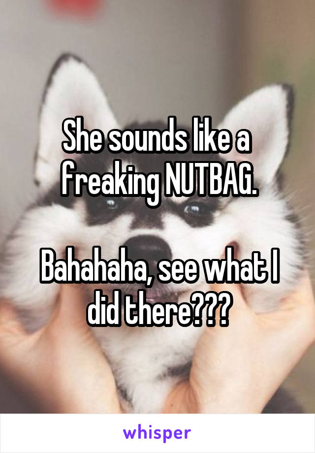 She sounds like a 
freaking NUTBAG.

Bahahaha, see what I
did there???