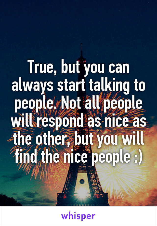 True, but you can always start talking to people. Not all people will respond as nice as the other, but you will find the nice people :)