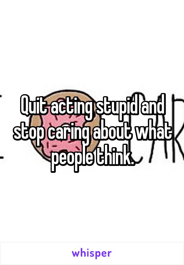 Quit acting stupid and stop caring about what people think.