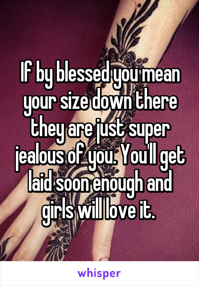 If by blessed you mean your size down there they are just super jealous of you. You'll get laid soon enough and girls will love it. 