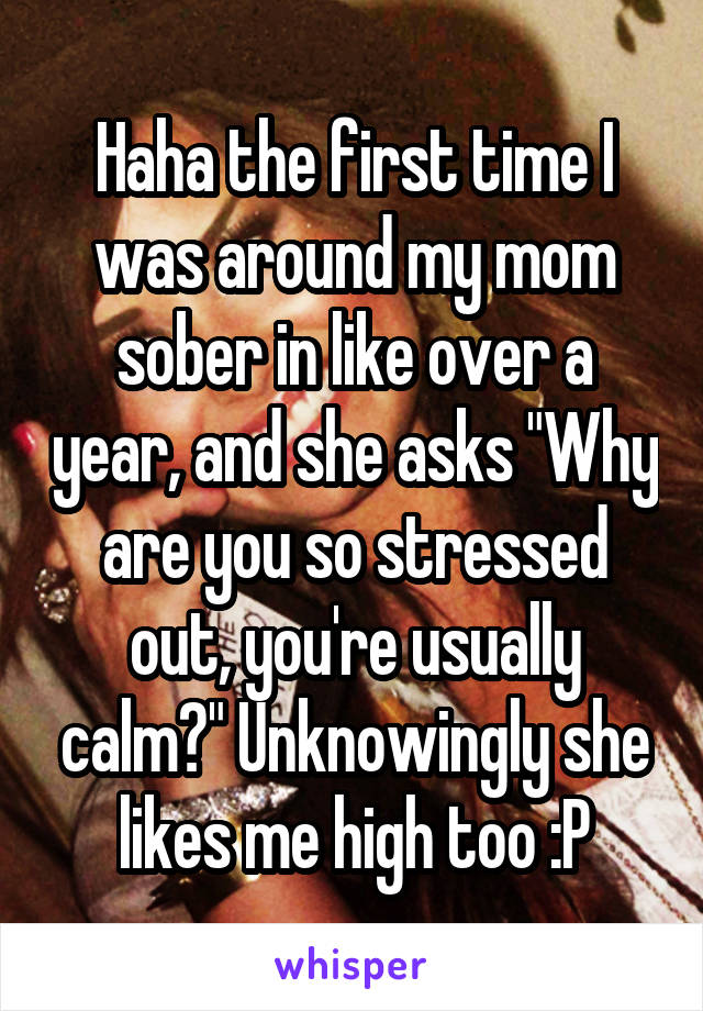 Haha the first time I was around my mom sober in like over a year, and she asks "Why are you so stressed out, you're usually calm?" Unknowingly she likes me high too :P