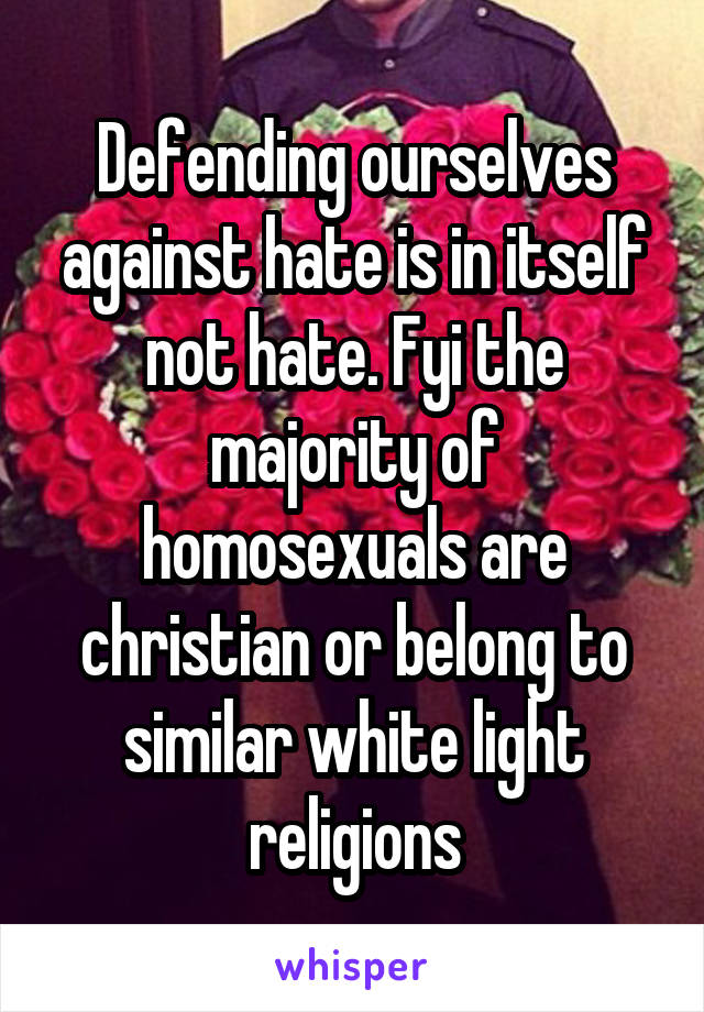 Defending ourselves against hate is in itself not hate. Fyi the majority of homosexuals are christian or belong to similar white light religions