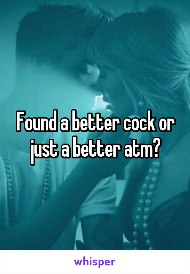 Found a better cock or just a better atm?