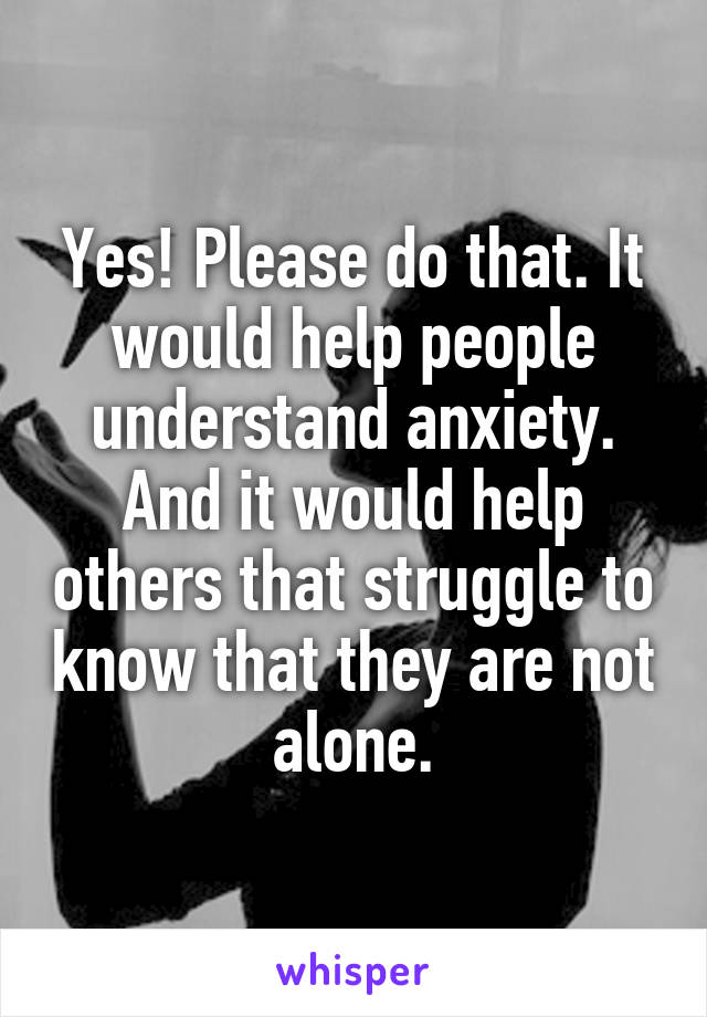 Yes! Please do that. It would help people understand anxiety. And it would help others that struggle to know that they are not alone.