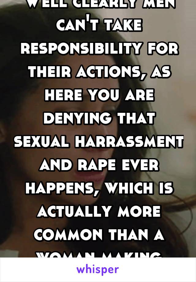 Well clearly men can't take responsibility for their actions, as here you are denying that sexual harrassment and rape ever happens, which is actually more common than a woman making stuff up.