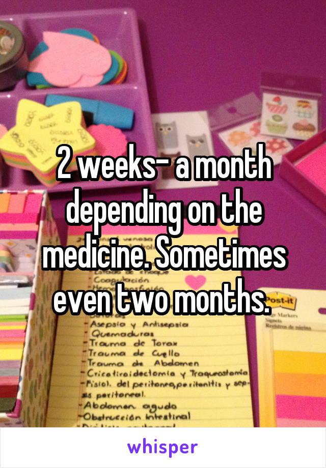 2 weeks- a month depending on the medicine. Sometimes even two months. 