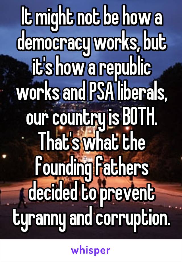 It might not be how a democracy works, but it's how a republic works and PSA liberals, our country is BOTH. That's what the founding fathers decided to prevent tyranny and corruption. 