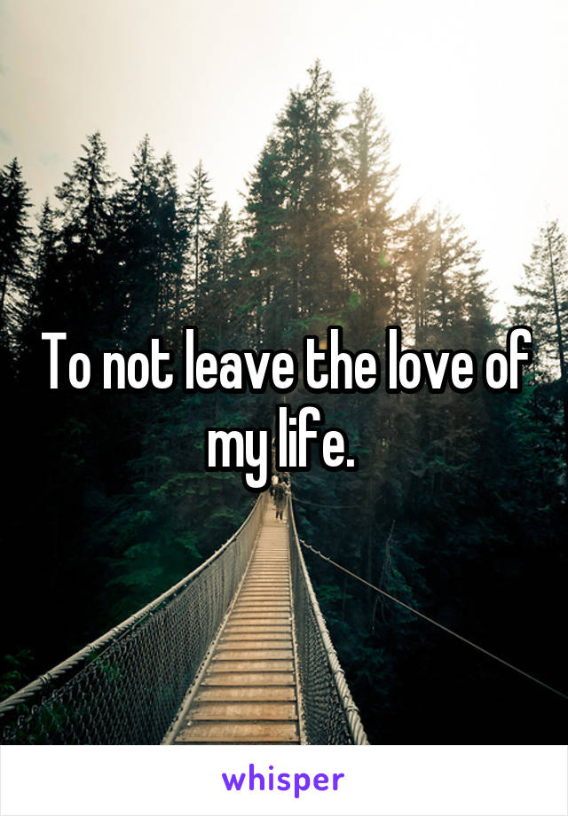 To not leave the love of my life. 