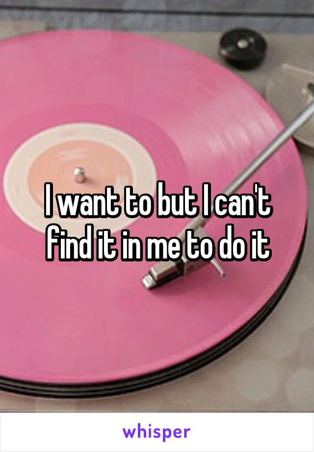 I want to but I can't find it in me to do it