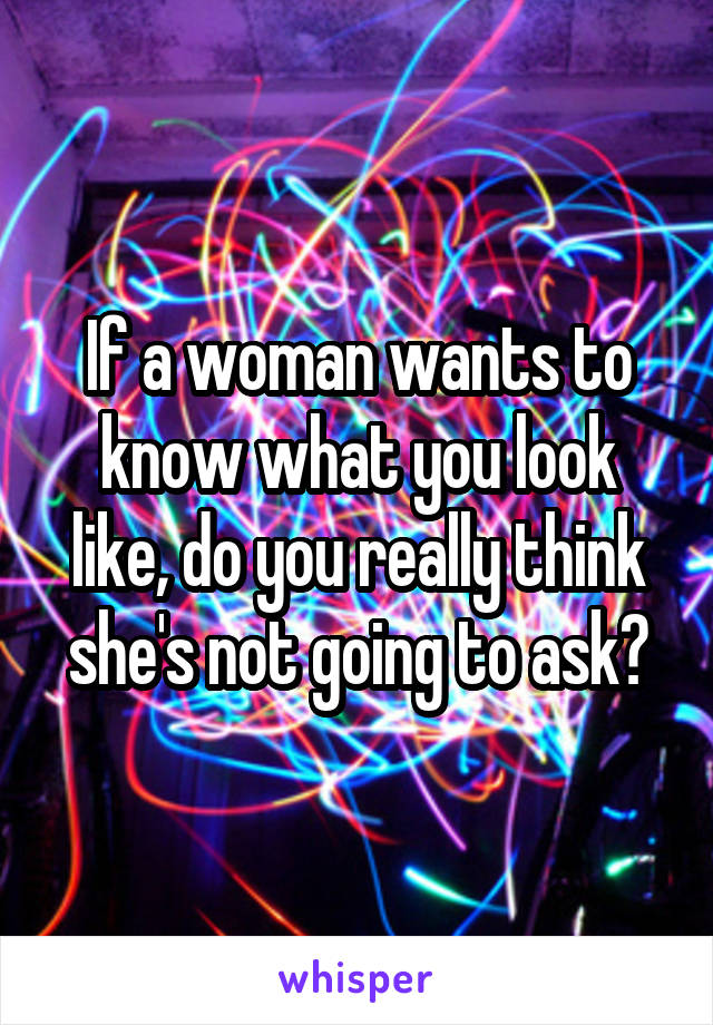 If a woman wants to know what you look like, do you really think she's not going to ask?