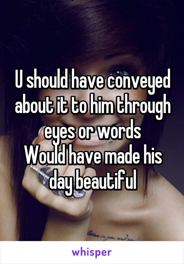 U should have conveyed about it to him through eyes or words
Would have made his day beautiful