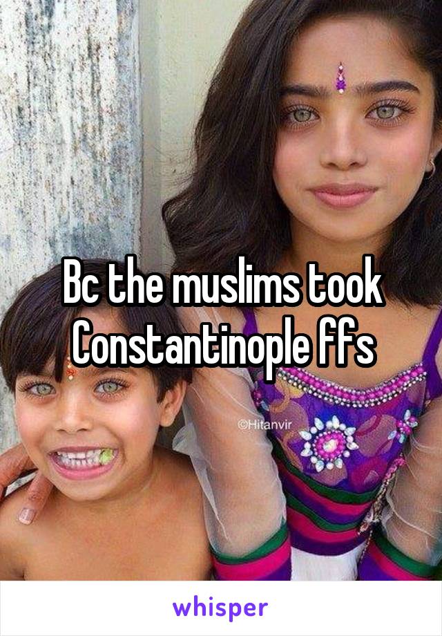 Bc the muslims took Constantinople ffs