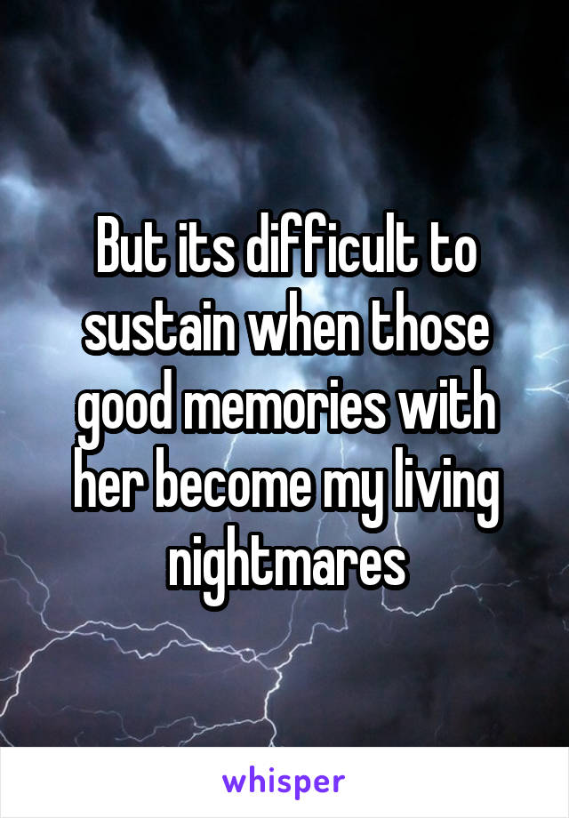 But its difficult to sustain when those good memories with her become my living nightmares