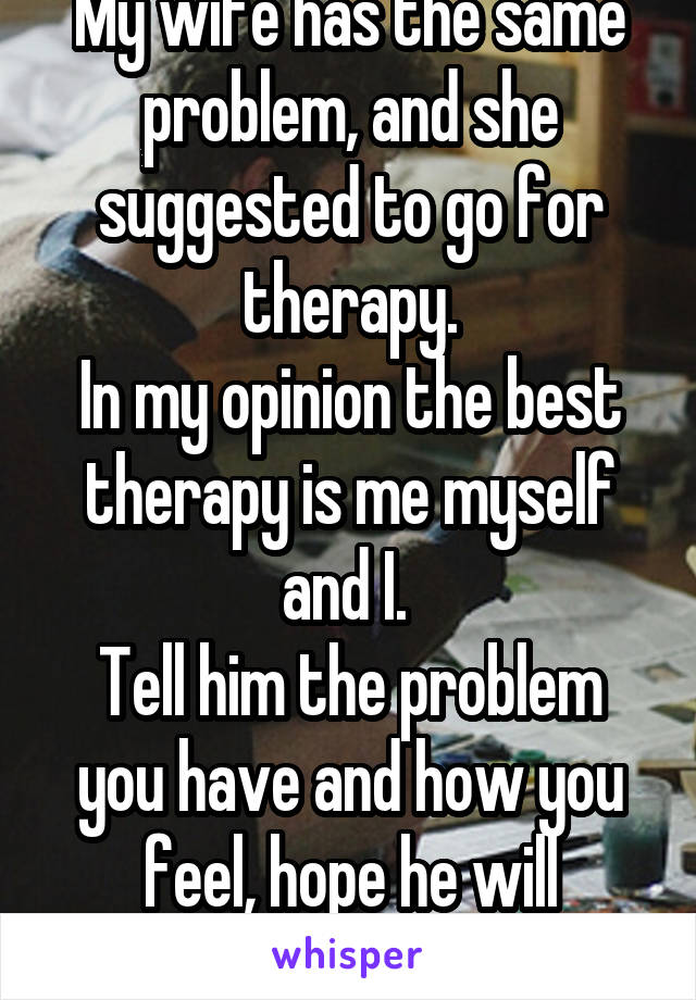 My wife has the same problem, and she suggested to go for therapy.
In my opinion the best therapy is me myself and I. 
Tell him the problem you have and how you feel, hope he will understand. 
