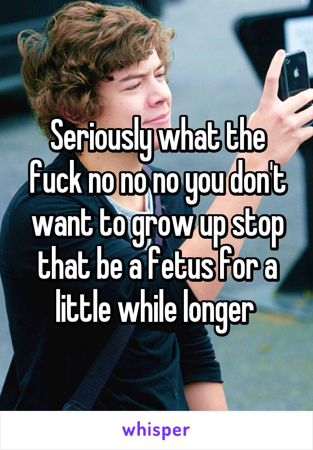 Seriously what the fuck no no no you don't want to grow up stop that be a fetus for a little while longer 
