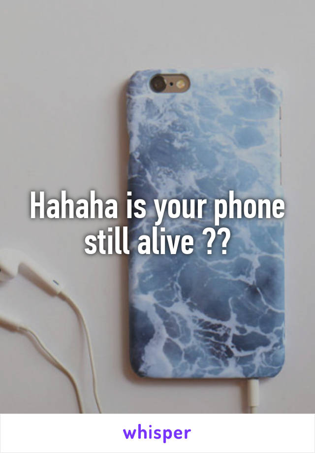 Hahaha is your phone still alive ??