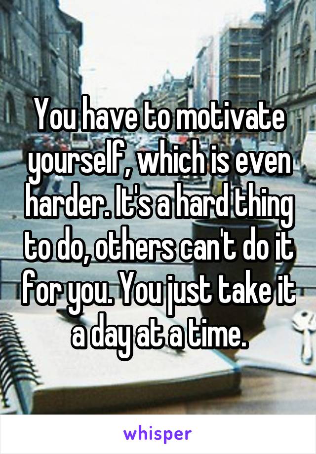 You have to motivate yourself, which is even harder. It's a hard thing to do, others can't do it for you. You just take it a day at a time.