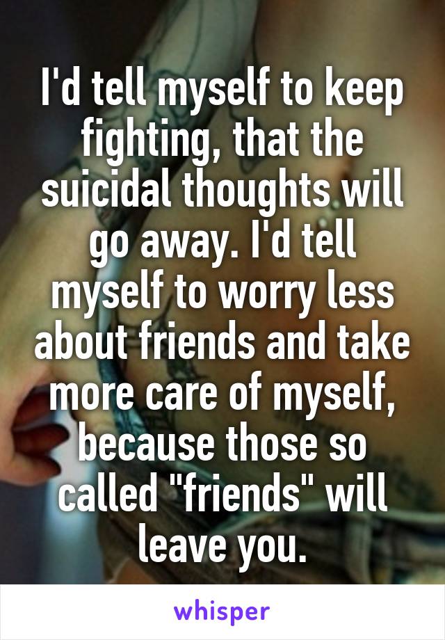 I'd tell myself to keep fighting, that the suicidal thoughts will go away. I'd tell myself to worry less about friends and take more care of myself, because those so called "friends" will leave you.