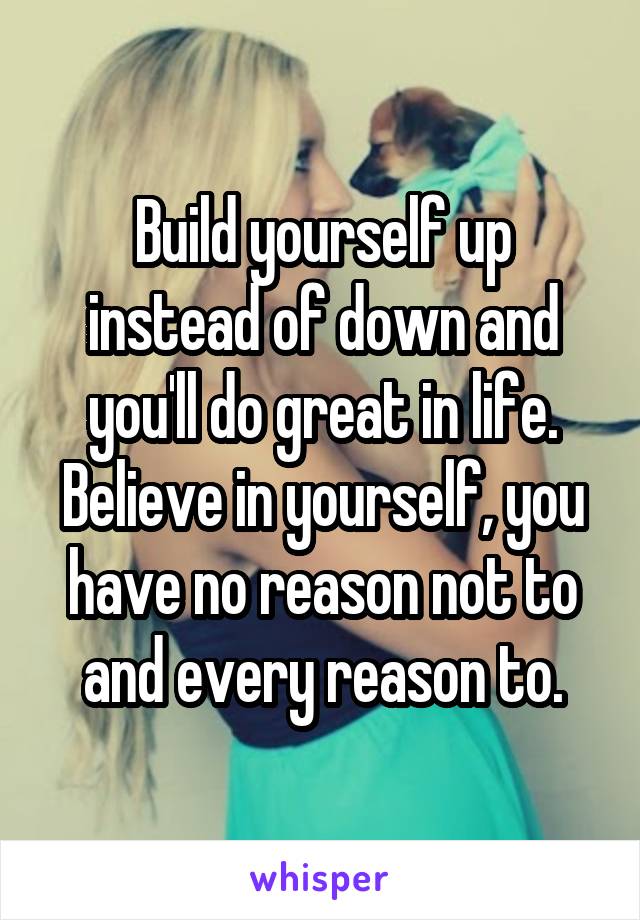 Build yourself up instead of down and you'll do great in life. Believe in yourself, you have no reason not to and every reason to.