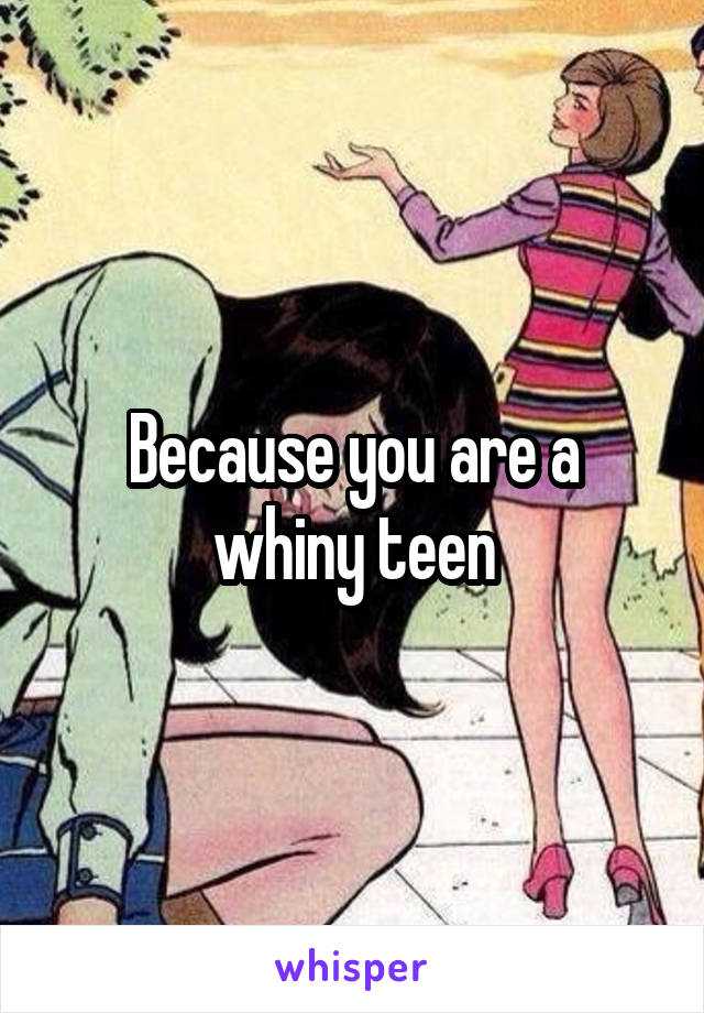 Because you are a whiny teen