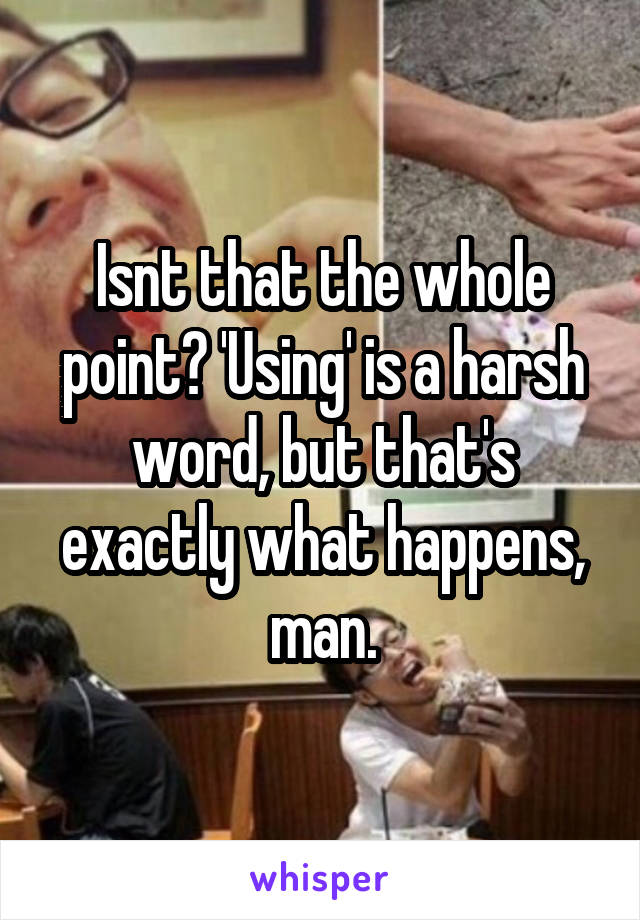 Isnt that the whole point? 'Using' is a harsh word, but that's exactly what happens, man.