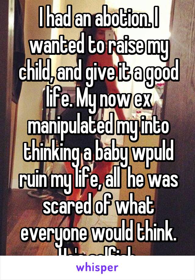 I had an abotion. I wanted to raise my child, and give it a good life. My now ex manipulated my into thinking a baby wpuld ruin my life, all  he was scared of what everyone would think. He's selfish.