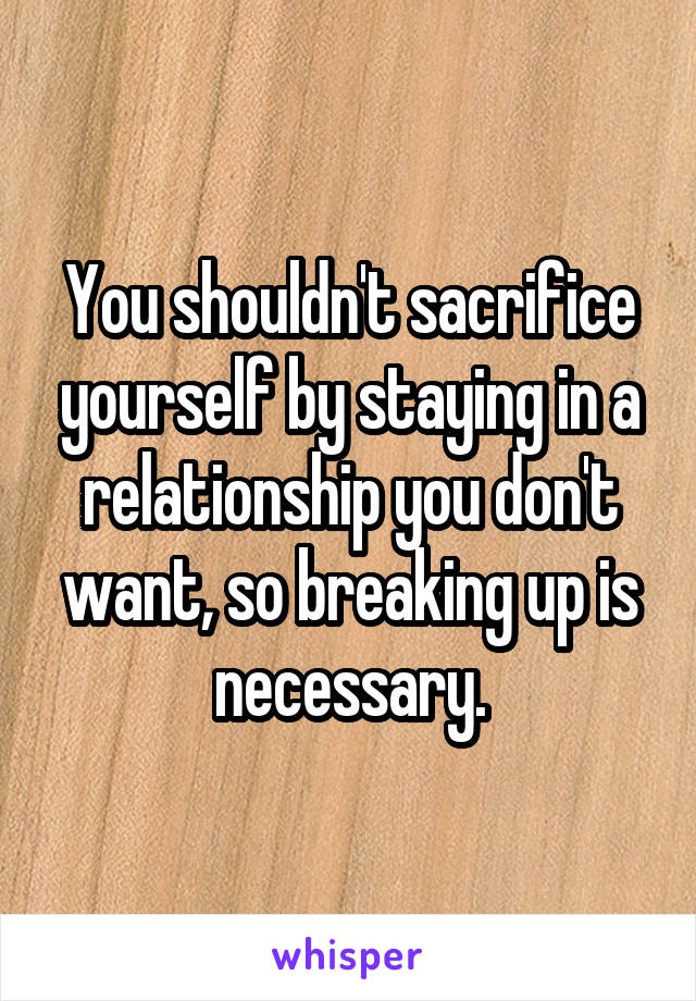 You shouldn't sacrifice yourself by staying in a relationship you don't want, so breaking up is necessary.