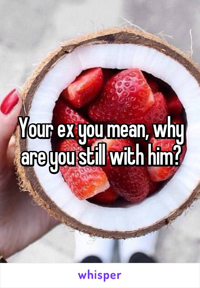 Your ex you mean, why are you still with him?
