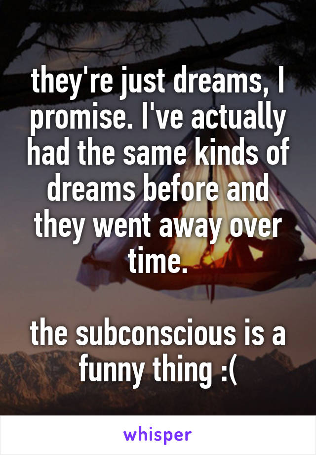 they're just dreams, I promise. I've actually had the same kinds of dreams before and they went away over time.

the subconscious is a funny thing :(