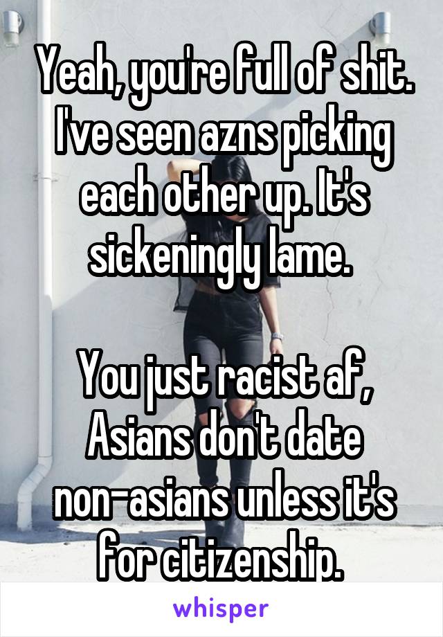 Yeah, you're full of shit. I've seen azns picking each other up. It's sickeningly lame. 

You just racist af, Asians don't date non-asians unless it's for citizenship. 