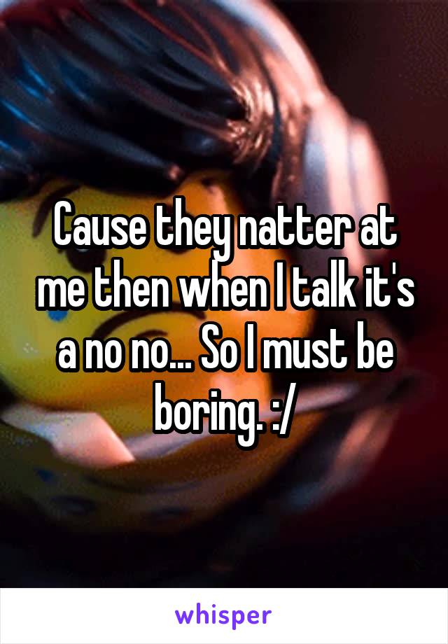 Cause they natter at me then when I talk it's a no no... So I must be boring. :/