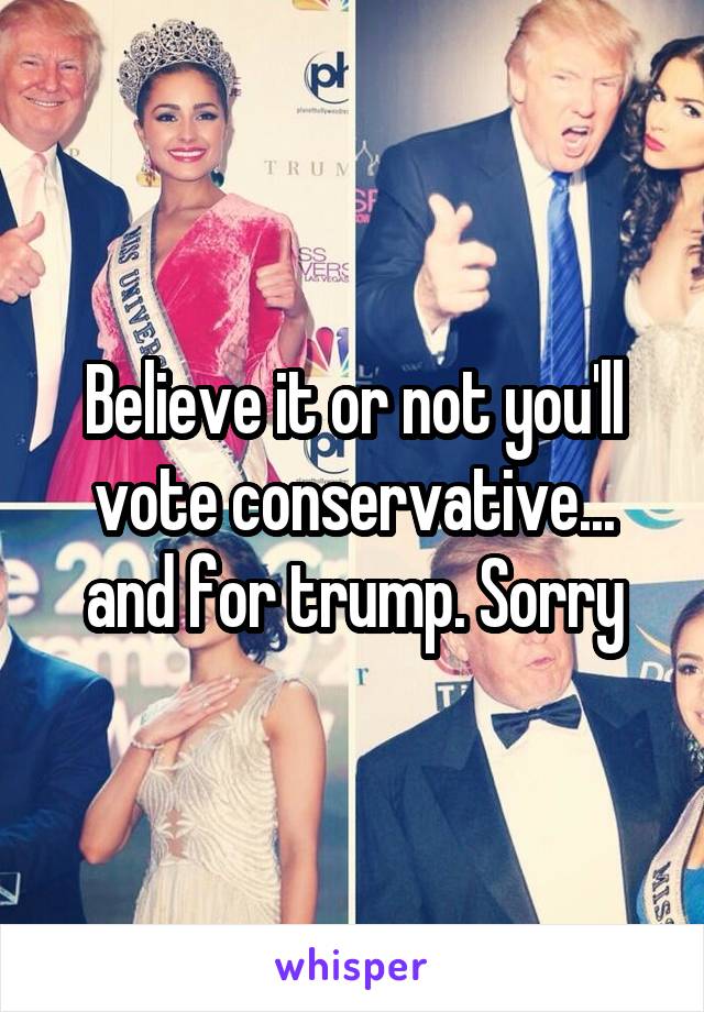 Believe it or not you'll vote conservative... and for trump. Sorry